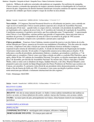 Matérias > Geografia > Geografia do Brasil > Geografia Física > Relevo Continental e Submarino

     instáveis. Milhares de cadáveres soterrados não puderam ser resgatados. Em uniforme de campanha,
     Chávez assume o comando das operações de resgate e promete assentar os desabrigados de La Guairá no
     interior do país. Organismos de direitos humanos denunciam execuções sumárias de supostos saqueadores
     por parte dos soldados que fazem cumprir o toque de recolher na área afetada.



     Matérias > Geografia > Geografia Geral > AMÉRICA DO SUL > Os Países Andinos > A Venezuela: 51_5-7

     Nova eleição – O Congresso Nacional bicameral dissolve-se oficialmente em janeiro, com a entrada em
     vigor na nova Constituição. Chávez assume poderes especiais até a eleição da Assembléia Nacional,
     marcada para 28 de maio – quando todos os cargos eletivos, incluindo o do presidente da república, devem
     ser legitimados sob a vigência da nova Carta. Os 21 membros da Comissão de Legislação da Assembléia
     Constituinte assumem o Legislativo provisório, que fica conhecido como “Congressinho”. A aproximação
     entre Chávez e Luis Miquilena, veterano político que preside o Congressinho, causa mal-estar entre os
     membros do governo. Ex-companheiro de arma de Chávez na tentativa de golpe de 1992 acusam
     Miquilena de corrupção, rompem com o presidente e passam para a oposição.
     Chávez presidente – Francisco Arias Cárdenas, tenente-coronel da reserva e um dos lideres da revolta
     militar liderada por Chávez, anuncia em fevereiro sua candidatura à Presidência. Três dias antes da votação
     em maio, a Suprema Corte adia a eleição por causa de problemas técnicos atribuídos à empresa
     responsável pelo sistema de informática no pleito. A missão de observadores da Organização de Estados
     Americanos saúda a decisão. Só em junho o Congressinho anuncia novas datas para as eleições: 30 de
     julho para a escolha de presidente, parlamentares federais e estaduais, governadores e prefeitos; e 1º de
     outubro para os vereadores. Chávez vence com folga a eleição em julho e a coalizão Pólo Patriótico, que o
     apóia, obtém 99 das 165 cadeiras da Assembléia Nacional. Em agosto, as eleições municipais são adiadas
     para 3 de dezembro, por decisão da Assembléia Nacional. No mesmo mês, Chávez viaja pata o Oriente
     Médio, onde se reúne com os ditadores do Iraque, Saddam Hussein, e da Líbia, Muamar Khadafi, como
     preparativo para uma reunião da Opep (Organização dos Países Produtores de Petróleo) que acontece em
     Caracas, em setembro. É a primeira visita oficial de um presidente eleito democraticamente ao Iraque
     desde o fim da Guerra do Golfo em 1991. O encontro é visto como um desafio à política externa
     norte-americana que defende o isolamento internacional dos dois regimes.”
     Fonte: Almanaque Abril/2001



     Matérias > Geografia > Geografia Geral > AMÉRICA DO SUL > Os Países Andinos > A Venezuela: 51_6-7

     RELEVO E CLIMA
      CLIMA E RELEVO
      RELEVO - três são as zonas naturais do país: os Andes e outras cadeias montanhosas não-andinas ao
      norte e ao oeste; os Llanos (planícies) do centro; sudeste: maciço das Guianas, com savanas e platôs
      CLIMA - na maior parte do país, principalmente nos Llanos, clima bastante instável com inundações
      periódicas

     DADOS POPULACIONAIS
      POPULAÇÃO
      COMPOSIÇÃO ÉTNICA - mestiçagem entre europeus, africanos e indígenas
      MORTALIDADE INFANTIL - 24 crianças para cada mil


file:///C|/html_10emtudo/Geografia/html_geografia_total.htm (272 of 300) [05/10/2001 22:15:24]
 