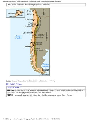 Matérias > Geografia > Geografia do Brasil > Geografia Física > Relevo Continental e Submarino

      1999 - eleito Presidente Ricardo Lagos (Partido Socialista)




     Matérias > Geografia > Geografia Geral > AMÉRICA DO SUL > Os Países Andinos > O Chile: 52_4-5

     RELEVO E CLIMA
      CLIMA E RELEVO
      RELEVO - Norte: Deserto de Atacama (riqueza básica: cobre); Centro: principais bacias hidrográficas e
      grande concentração populacional urbana; Sul: área florestal
      CLIMA - temperado seco; no Sul: clima frio e úmido, presença de lagos, ilhas e fiordes




file:///C|/html_10emtudo/Geografia/html_geografia_total.htm (276 of 300) [05/10/2001 22:15:24]
 