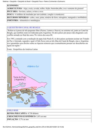 Matérias > Geografia > Geografia do Brasil > Geografia Física > Relevo Continental e Submarino

      ECONOMIA
      AGRICULTURA - trigo, aveia, cevada, milho, feijão, beterraba,alho, uva e semente de girassol
      PECUÁRIA - bovinos, suínos, ovinos e aves
      PESCA - 6 milhões de toneladas por ano (salmão, conglio e crustáceos)
      RECURSOS MINERIAS - cobre, ouro, prata, minério de ferro, nitrogênio, manganês e molibdênio
      INDÚSTRIA - alimentícia e metalúrgica


      A QUESTÃO DO CANAL DE BEAGLE
      “Refere-se à posse de três pequenas ilhas (Picton, Lennox e Nueva), no extremo sul, junto ao Canal de
      Beagle, que também eram reivindicadas pela Argentina. Os dois países por pouco não chegaram a um
      conflito armado no final dos anos 70 e início dos anos 80.
      Em 1985, contando com a mediação do papa João Paulo II, os dois países aceitaram assinar um Tratado
      de Paz e Amizade, segundo o qual o Chile ficou com as três ilhas do Canal de Beagle, mas a Argentina
      teve garantidos seus direitos sobre as riquezas minerais que eventualmente possam ser descobertas em
      águas da região.”
      Fonte: Geopolítica da América Latina




      CHILE HOJE
      RENDA PER CAPITA- 4.730 dólares
      CRESCIMENTO ECONÔMICO- 5,4% ao ano
      INFLAÇÃO- 3,7% ao ano


file:///C|/html_10emtudo/Geografia/html_geografia_total.htm (278 of 300) [05/10/2001 22:15:24]
 