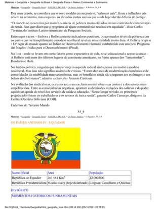 Matérias > Geografia > Geografia do Brasil > Geografia Física > Relevo Continental e Submarino

     Matérias > Geografia > Geografia Geral > AMÉRICA DO SUL > Os Países Andinos > A Bolívia: 54_8-8

     Dez anos depois, se considera que o novo modelo era necessário, “salvou o país”, freou a inflação e pôs
     ordem na economia, mas esqueceu os elevados custos sociais que ainda hoje são tão difíceis de corrigir.
     “O modelo se caracteriza por manter os níveis de pobreza muito elevados em um contexto de concentração
     de renda. Isso quer dizer que o programa de ajuste estrutural não resultou em equidade”, disse Carlos
     Toranzo, do Instituto Latino-Americano de Pesquisas Sociais.
     Estômagos vazios – Embora a Bolívia ostente indicadores positivos, os acentuados níveis de pobreza com
     os quais convive tranqüilamente o modelo neoliberal revelam uma realidade muito dura. A Bolívia ocupa o
     113º lugar do mundo quanto ao Índice de Desenvolvimento Humano, estabelecido este ano pelo Programa
     das Nações Unidas para o Desenvolvimento (Pnud).
     Na lista – onde se levam em conta fatores como expectativa de vida, nível educacional e acesso à saúde –
     A Bolívia está num dos últimos lugares do continente americano, na frente apenas dos “lanterninhas”,
     Honduras e Haiti.
     No âmbito político, ninguém que não pertença à esquerda radical ainda pensa em mudar o modelo
     neoliberal. Mas isso não significa ausência de críticas. “Foram dez anos de modernização econômica e de
     consolidação da estabilidade macroeconômica, mas os benefícios ainda não chegaram aos estômagos e aos
     bolsos dos bolivianos”, admitiu o chanceler Antonio Cárdenas.
     Na avaliação dos sindicalistas, os custos recaíram exclusivamente sobre suas costas e a dos setores mais
     empobrecidos. Entre as conseqüências negativas, apontam as demissões, reduções dos salários e do poder
     aquisitivo, queda do nível dos serviços de saúde e educação. “Nesse longo período, os principais
     prejudicados foram os trabalhadores e os setores de baixa renda”, garante Carlos Camargo, dirigente da
     Central Operária Boliviana (COB).
     Cadernos do Terceiro Mundo
                                                                           55_8
     Matérias > Geografia > Geografia Geral > AMÉRICA DO SUL > Os Países Andinos > O Equador: 55_1-8

     OS PAÍSES ANDINOS IV : EQUADOR




      Nome oficial                         Área                                        População
      República do Equador                 283.561 Km2                                 12.000.000
      República Presidencialista Moeda: sucre (hoje dolarizado) Línguas: Castelhano e Quíchua

     HISTÓRICO
      MOMENTOS HISTÓRICOS FUNDAMENTAIS


file:///C|/html_10emtudo/Geografia/html_geografia_total.htm (289 of 300) [05/10/2001 22:15:25]
 