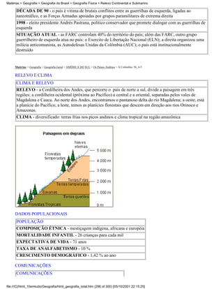 Matérias > Geografia > Geografia do Brasil > Geografia Física > Relevo Continental e Submarino

      DÉCADA DE 90 - o país é vitima de brutais conflitos entre as guerrilhas de esquerda, ligadas ao
      narcotráfico, e as Forças Armadas apoiadas por grupos paramilitares de extrema direita
      1998 - eleito presidente Andrés Pastrana, político conservador que promete dialogar com as guerrilhas de
      esquerda
      SITUAÇÃO ATUAL - as FARC controlam 40% do território do país; além das FARC, outro grupo
      guerrilheiro de esquerda atua no país: o Exercito de Libertação Nacional (ELN); a direita organizou uma
      milícia anticomunista, as Autodefesas Unidas da Colômbia (AUC); o país está institucionalmente
      destruído


     Matérias > Geografia > Geografia Geral > AMÉRICA DO SUL > Os Países Andinos > A Colômbia: 56_4-5

     RELEVO E CLIMA
      CLIMA E RELEVO
      RELEVO - a Cordilheira dos Andes, que percorre o país de norte a sul, divide a paisagem em três
      regiões: a cordilheira ocidental (próxima ao Pacífico) a central e a oriental, separadas pelos vales de
      Magdalena e Cauca. Ao norte dos Andes, encontramos o pantanoso delta do rio Magdalena; a oeste, está
      a planície do Pacífico; a leste, temos as planícies florestais que descem em direção aos rios Orinoco e
      Amazonas.
      CLIMA - diversificado: terras frias nos picos andinos e clima tropical na região amazônica




     DADOS POPULACIONAIS
      POPULAÇÃO
      COMPOSIÇÃO ÉTNICA - mestiçagem indígena, africana e européia
      MORTALIDADE INFANTIL - 26 crianças para cada mil
      EXPECTATIVA DE VIDA - 71 anos
      TAXA DE ANALFABETISMO - 10 %
      CRESCIMENTO DEMOGRÁFICO - 1,42 % ao ano

     COMUNICAÇÕES
      COMUNICAÇÕES

file:///C|/html_10emtudo/Geografia/html_geografia_total.htm (296 of 300) [05/10/2001 22:15:25]
 