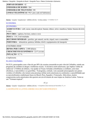 Matérias > Geografia > Geografia do Brasil > Geografia Física > Relevo Continental e Submarino

      JORNAIS DIÁRIOS - 42
      EMISSORAS DE RÁDIO - 564
      EMISSORAS DE TELEVISÃO- 188
      LINHAS TELEFÔNICAS- 99,8 para cada mil habitantes


     Matérias > Geografia > Geografia Geral > AMÉRICA DO SUL > Os Países Andinos > A Colômbia: 56_5-5

     ECONOMIA
      ECONOMIA
      AGRICULTURA - café, cacau, cana-de-açúcar, banana, tabaco, arroz, mandioca, batata, banana-da-terra
      e coca
      PECUÁRIA - eqüinos, bovinos, suínos e aves
      PESCA - 119, 2 mil toneladas
      RECURSOS MINERAIS - petróleo, gás natural, carvão, níquel, ouro e esmeraldas
      INDÚSTRIA - alimentícia, química, bebidas, têxtil e equipamentos de transporte

      COLÔMBIA HOJE
      RENDA PER CAPITA - 2.080 dólares
      CRESCIMENTO ECONÔMICO - 2,6 % ao ano
      INFLAÇÃO - 9,7 %
     á implementa
     PLANO COLÔMBIA
     Os EUA, preocupados com o fato de que 80% da cocaína consumida no país vêm da Colômbia, estndo um
     programa de combate às drogas e melhorias sociais. A iniciativa norte-americana, que implica verbas da
     ordem de 7,5 bilhões de dólares, visa ajudar as Forças Armadas colombianas a combater, com mais
     eficiência, o narcotráfico e as guerrilhas. O programa, contudo, vem causando preocupações nos países
     vizinhos à Colômbia: eles temem uma presença militar norte-americana no continente e a possibilidade que
     os narcotraficantes estabeleçam bases no Brasil, Peru, Equador e Venezuela. Além disso, muitos
     congressistas norte-americanos não querem um envolvimento de suas tropas na América Latina. Teme-se
     um “Vietnam tropical”.

                                                                            57_4
     Matérias > Geografia > Geografia Geral > AMÉRICA DO SUL > A Geopolítica Latino-Americana do Narcotráfico: 57_1-4

     A GEOPOLÍTICA LATINO-AMERICANA DO NARCOTRÁFICO




file:///C|/html_10emtudo/Geografia/html_geografia_total.htm (297 of 300) [05/10/2001 22:15:25]
 