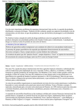 Matérias > Geografia > Geografia do Brasil > Geografia Física > Relevo Continental e Submarino




     Um dos mais importantes problemas da segurança internacional, hoje em dia, é a questão da produção,
     distribuição e consumo de drogas. Podemos dividir o planeta, quanto aos aspectos de produção e uso de
     entorpecentes, em três áreas: as que são produtoras, as que são território de passagem e as de abundante
     consumo.
     Na América Latina a atuação de cartéis da droga estabeleceu uma nova geografia do narcotráfico e
     produziu alterações nas prioridades políticas dos Estados Unidos para o subcontinente. A produção de
     drogas na América Latina foi produto de uma série de fatores:
      A PRODUÇÃO DE DROGAS
      Pobreza da agricultura andina (camponeses sem condições de sobreviver com produtos tradicionais).
      A presença de grupos guerrilheiros de esquerda que dependem financeiramente do narcotráfico .
      Governos corruptos e fracos, sempre prontos a aceitar dinheiro dos traficantes.
      A existência de países que são “paraísos fiscais”, sempre dispostos a “lavar” os capitais do narcotráfico.
      O crescimento do consumo de drogas, tanto nos EUA como na Europa Central.




     Matérias > Geografia > Geografia Geral > AMÉRICA DO SUL > A Geopolítica Latino-Americana do Narcotráfico: 57_2-4

     Nos anos 70, a queda dos preços internacionais dos bens agrícolas tropicais estimulou a substituição dos
     cultivos tradicionais pela implantação de coca e maconha. O Peru, a Bolívia, a Colômbia e o México
     tornaram-se grandes produtores de entorpecentes. Em Medellín e Cali, foram criados grandes cartéis de
     produção e refino de cocaína. Nos anos 80, estabeleceu-se uma aliança entre os narcotraficantes e os
     guerrilheiros de esquerda do Sendero Luminoso (peruano) e o M-19 (colombiano). Mais do que nunca
     ficava evidente a fraqueza dos governos latino-americanos, o que estimulou os EUA a enviar assessores
     militares para o subcontinente.
     As rotas do narcotráfico organizaram-se essencialmente em torno de eixos centro-americanos e caribenhos,
     buscando os vastos mercados norte-americano (através da Califórnia, Texas e Flórida) e europeu. A
     repressão, intensificada após a invasão norte-americana do Panamá em 1989, deslocou parte das rotas para
     o território brasileiro, através das fronteiras colombianas, peruanas e bolivianas com a Amazônia e o
     Centro-Oeste.
     A expansão do narcotráfico beneficiou-se das mudanças sofridas pelo sistema financeiro internacional. Os
     grandes bancos, escapando ao controle fiscal de seus países de origem, implantaram filiais em países
     caracterizados por legislações financeiras ultraliberais. Esses “paraísos financeiros” - como Bahamas, o
     Panamá, as Ilhas Virgens e o Uruguai – tornaram-se focos cruciais para a legalização (“lavagem”) do


file:///C|/html_10emtudo/Geografia/html_geografia_total.htm (298 of 300) [05/10/2001 22:15:26]
 