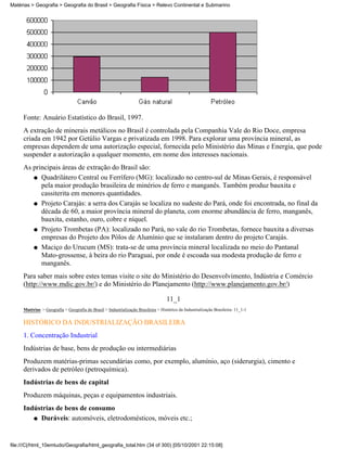 Matérias > Geografia > Geografia do Brasil > Geografia Física > Relevo Continental e Submarino




     Fonte: Anuário Estatístico do Brasil, 1997.
     A extração de minerais metálicos no Brasil é controlada pela Companhia Vale do Rio Doce, empresa
     criada em 1942 por Getúlio Vargas e privatizada em 1998. Para explorar uma província mineral, as
     empresas dependem de uma autorização especial, fornecida pelo Ministério das Minas e Energia, que pode
     suspender a autorização a qualquer momento, em nome dos interesses nacionais.
     As principais áreas de extração do Brasil são:
        q Quadrilátero Central ou Ferrífero (MG): localizado no centro-sul de Minas Gerais, é responsável
           pela maior produção brasileira de minérios de ferro e manganês. Também produz bauxita e
           cassiterita em menores quantidades.
        q Projeto Carajás: a serra dos Carajás se localiza no sudeste do Pará, onde foi encontrada, no final da
           década de 60, a maior província mineral do planeta, com enorme abundância de ferro, manganês,
           bauxita, estanho, ouro, cobre e níquel.
        q Projeto Trombetas (PA): localizado no Pará, no vale do rio Trombetas, fornece bauxita a diversas
           empresas do Projeto dos Pólos de Alumínio que se instalaram dentro do projeto Carajás.
        q Maciço do Urucum (MS): trata-se de uma província mineral localizada no meio do Pantanal
           Mato-grossense, à beira do rio Paraguai, por onde é escoada sua modesta produção de ferro e
           manganês.
     Para saber mais sobre estes temas visite o site do Ministério do Desenvolvimento, Indústria e Comércio
     (http://www.mdic.gov.br/) e do Ministério do Planejamento (http://www.planejamento.gov.br/)

                                                                                   11_1
     Matérias > Geografia > Geografia do Brasil > Industrialização Brasileira > Histórico da Industrialização Brasileira: 11_1-1

     HISTÓRICO DA INDUSTRIALIZAÇÃO BRASILEIRA
     1. Concentração Industrial
     Indústrias de base, bens de produção ou intermediárias
     Produzem matérias-primas secundárias como, por exemplo, alumínio, aço (siderurgia), cimento e
     derivados de petróleo (petroquímica).
     Indústrias de bens de capital
     Produzem máquinas, peças e equipamentos industriais.
     Indústrias de bens de consumo
        q Duráveis: automóveis, eletrodomésticos, móveis etc.;




file:///C|/html_10emtudo/Geografia/html_geografia_total.htm (34 of 300) [05/10/2001 22:15:08]
 