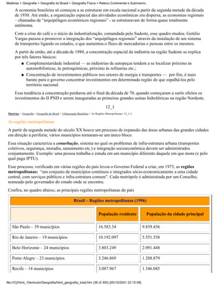 Matérias > Geografia > Geografia do Brasil > Geografia Física > Relevo Continental e Submarino

      A economia brasileira só começou a se estruturar em escala nacional a partir da segunda metade da década
      de 1930. Até então, a organização espacial das atividades econômicas era dispersa, as economias regionais
      – chamadas de “arquipélagos econômicos regionais” - se estruturavam de forma quase totalmente
      autônoma.
      Com a crise do café e o início da industrialização, comandada pelo Sudeste, esse quadro mudou. Getúlio
      Vargas passou a promover a integração dos “arquipélagos regionais” através da instalação de um sistema
      de transportes ligando os estados, o que aumentou o fluxo de mercadorias e pessoas entre os mesmos.
      A partir de então, até a década de 1980, a concentração espacial da indústria na região Sudeste se explica
      por três fatores básicos:
          q Complementaridade industrial — as indústrias de autopeças tendem a se localizar próximo às
             automobilísticas; às petroquímicas, próximo às refinarias etc.;
          q Concentração de investimentos públicos nos setores de energia e transportes — por fim, é mais
             barato para o governo concentrar investimentos em determinada região do que espalhá-los pelo
             território nacional.
      Essa tendência à concentração perdurou até o final da década de 70, quando começaram a surtir efeitos os
      investimentos do II PND e serem inauguradas as primeiras grandes usinas hidrelétricas na região Nordeste.
                                                                                  12_1
 Matérias > Geografia > Geografia do Brasil > Urbanização Brasileira > As Regiões Metropolitanas: 12_1-1

 As regiões metropolitanas
 A partir da segunda metade do século XX houve um processo de expansão das áreas urbanas das grandes cidades
 em direção à periferia; vários municípios tornaram-se um único bloco.
 Essa situação caracteriza a conurbação, sistema no qual os problemas de infra-estrutura urbana (transportes
 coletivos, segurança, moradia, saneamento etc.) e integração socioeconômica devem ser administrados
 conjuntamente. Exemplo: uma pessoa trabalha e estuda em um município diferente daquele em que mora (e pelo
 qual paga IPTU).
 Esse processo, verificado em várias regiões do país levou o Governo Federal a criar, em 1973, as regiões
 metropolitanas: “um conjunto de municípios contínuos e integrados sócio-economicamente a uma cidade
 central, com serviços públicos e infra-estrutura comum”. Cada metrópole é administrada por um Conselho,
 nomeado pelo governador do estado onde se encontra.
 Confira, no quadro abaixo, as principais regiões metropolitanas do país

                                                       Brasil – Regiões metropolitanas (1996)


                                                                            População residente              População da cidade principal

    São Paulo – 39 municípios                                               16.583.34                      9.839.436

    Rio de Janeiro – 19 municípios                                          10.192.097                     5.551.538

    Belo Horizonte – 24 municípios                                          3.803.249                      2.091.448

    Porto Alegre – 23 municípios                                            3.246.869                      1.288.879

    Recife – 14 municípios                                                  3.087.967                      1.346.045


file:///C|/html_10emtudo/Geografia/html_geografia_total.htm (36 of 300) [05/10/2001 22:15:08]
 