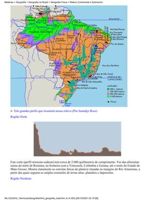 Matérias > Geografia > Geografia do Brasil > Geografia Física > Relevo Continental e Submarino




     4. Três grandes perfis que resumem nosso relevo (Por Jurandyr Ross)
     Região Norte




     Este corte (perfil noroeste-sudeste) tem cerca de 2.000 quilômetros de comprimento. Vai das altíssimas
     serras do norte de Roraima, na fronteira com a Venezuela, Colômbia e Guiana, até o norte do Estado de
     Mato Grosso. Mostra claramente as estreitas faixas de planície situadas às margens do Rio Amazonas, a
     partir das quais seguem-se amplas extensões de terras altas: planaltos e depressões.
     Região Nordeste




file:///C|/html_10emtudo/Geografia/html_geografia_total.htm (4 of 300) [05/10/2001 22:15:06]
 