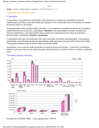 Matérias > Geografia > Geografia do Brasil > Geografia Física > Relevo Continental e Submarino


                                                                              13_1
     Matérias > Geografia > Geografia do Brasil > Agropecuária > A Produção Agropecuária: 13_1-1

     A PRODUÇÃO AGROPECUÁRIA
     1. Introdução
     A agricultura e a pecuária são classificadas como intensivas ou extensivas, em função do grau de
     capitalização e do índice de produtividade que alcançam. Essa classificação não é relacionada ao tamanho
     da área de cultivo ou de criação.
     Nas propriedades onde a produtividade é elevada e os investimentos realizados permitem que se produza
     indefinidamente na mesma área, a agricultura é intensiva. Nas propriedades nas quais são aplicadas
     técnicas rudimentares e são apresentados baixos índices de exploração da terra, além de uma baixa
     produtividade, a agricultura extensiva é praticada.
     É importante notar que essas definições não estão associadas ao tamanho da propriedade. Uma pequena
     propriedade, com utilização de mão-de-obra familiar, pode apresentar elevados índices de produtividade.
     Uma grande latifúndio pode ter baixos índices de produtividade.
     Na pecuária, esses conceitos estão associados ao número de rezes por hectare. A pecuária é considerada
     intensiva se houver mais de uma cabeça de gado solta por hectare, os animais forem vacinados e receberem
     ração.
     2.Produção Agrícola e Pecuária




     Extraídos do CD-ROM: IBGE – Censo agropecuário 1995-96



file:///C|/html_10emtudo/Geografia/html_geografia_total.htm (40 of 300) [05/10/2001 22:15:08]
 