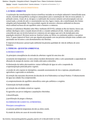 Matérias > Geografia > Geografia do Brasil > Geografia Física > Relevo Continental e Submarino

     Matérias > Geografia > Geografia do Brasil > Questões Ambientais > As Agressões aos Ecossistemas: 15_1-1

     AS AGRESSÕES AOS ECOSSISTEMAS
     1. O MEIO AMBIENTE
     A aceleração das transformações técnico-científicas iniciadas na revolução industrial é intensificada neste
     século, trazendo desequilíbrios ecológicos ameaçadores para a sustentação da vida em nosso planeta. A
     poluição sonora, visual, do ar, da água e a exploração dos recursos naturais sem preocupação com sua
     conservação, a erosão do solo e o assoreamento nos rios, lagos e mares, são a manifestação dos limites
     atingidos pela humanidade. Há a necessidade urgente de associar o discurso ambiental ao discurso
     sócio-cultural na busca de um equilíbrio entre o homem e a natureza.
     Durante a Conferência Mundial sobre Meio Ambiente (ECO 92), sediada no Rio de Janeiro, houve um
     embate ideológico entre o mundo desenvolvido e o mundo subdesenvolvido. Ainda assim, ambos
     concordavam que era inviável preservar a natureza em um espaço que serve de morada para uma
     população miserável. Há áreas assim na América Latina, na África, no continente asiático e nos países
     ricos. É quase impossível fazer com que alguém preocupado com sua próxima refeição tome cuidado com
     queimadas nas lavouras e com desmatamentos nas florestas.
     É impossível dissociar a preservação ambiental da péssima qualidade de vida de milhares de seres
     humanos.
     2. TÓPICOS - QUESTÃO AMBIENTAL
     I) DESMATAMENTO
     As principais conseqüências da retirada da cobertura vegetal de uma área são:
     a) aumento da temperatura: os raios solares incidem diretamente sobre o solo aumentando a capacidade de
     absorção de energia do mesmo; este irradia calor para a atmosfera.
     b) diminuição do índice pluviométrico: menor infiltração de água no solo e suspensão da
     evapotranspiração praticada pelos vegetais.
     c) erosão do solo exposto às intempéries, causando assoreamento de rios e represas, prejudicando a
     agricultura e agravando as enchentes.
     d) extinção das nascentes decorrente da descida do nível hidrostático ou lençol freático. O abastecimento
     de água nas cidades fica comprometido.
     e) comprometimento do equilíbrio atmosférico entre gás carbônico e oxigênio.
     f) destruição da biodiversidade.
     g) extinção das atividades extrativas vegetais.
     h) agressões aos povos indígenas e populações ribeirinhas.
     i) desertificação.
     j) proliferação de pragas e doenças.
     II) EMISSÃO DE GASES NA ATMOSFERA
     Principais conseqüências:
     a) aumento global da temperatura devido ao efeito estufa.
     b) estado de alerta em casos de inversão térmica.


file:///C|/html_10emtudo/Geografia/html_geografia_total.htm (47 of 300) [05/10/2001 22:15:09]
 