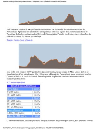 Matérias > Geografia > Geografia do Brasil > Geografia Física > Relevo Continental e Submarino




     Este corte tem cerca de 1.500 quilômetros de extensão. Vai do interior do Maranhão ao litoral de
     Pernambuco. Apresenta um retrato fiel e abrangente do relevo da região: dois planaltos (da Bacia do
     Parnaíba e da Borborema) cercando a Depressão Sertaneja (ex-Planalto Nordestino). As regiões altas são
     cobertas por mata. As baixas, por caatinga.
     Regiões Centro-Oeste e Sudeste




     Este corte, com cerca de 1.500 quilômetros de comprimento, vai do Estado de Mato Grosso do Sul ao
     litoral paulista. Com altitude entre 80 e 150 metros, a Planície do Pantanal está quase no mesmo nível do
     Oceano Atlântico. A Bacia do Paraná, formada por rios de planalto, concentra as maiores usinas
     hidrelétricas brasileiras
     5. O Relevo Brasileiro
           Brasil: Cotas Altimétricas
      terras baixas                41,00%
      0 a 100 metros                           24,90%
      101 a 200 metros                         16,91%
      terras altas                             58,46%
      201 a 500 metros                         37,03%
      501 a 800 metros                         14,68%
      801 a 1.200 metros                         6,75%
      áreas culminantes                         0,54%
      1.200 a 1.800 metros                       0,52%
      acima de 1.800 metros                     0,02%

     O território brasileiro, de formação muito antiga e altamente desgastado pela erosão, não apresenta cadeias


file:///C|/html_10emtudo/Geografia/html_geografia_total.htm (5 of 300) [05/10/2001 22:15:06]
 