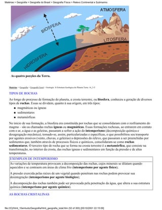Matérias > Geografia > Geografia do Brasil > Geografia Física > Relevo Continental e Submarino




      As quatro porções da Terra.


    Matérias > Geografia > Geografia Geral > Geologia: A Estrutura Geológica do Planeta Terra: 16_3-5

    TIPOS DE ROCHAS
    Ao longo do processo de formação do planeta, a crosta terrestre, ou litosfera, conheceu a geração de diversos
    tipos de rochas. Essas se dividem, quanto à sua origem, em três tipos:
        q magmáticas ou ígneas

        q sedimentares

        q metamórficas

    No início de sua formação, a litosfera era constituída por rochas que se consolidaram com o resfriamento do
    magma – são as chamadas rochas ígneas ou magmáticas. Essas formações rochosas, ao entrarem em contato
    com o ar, a água e as geleiras, passaram a sofrer a ação do intemperismo (decomposição química e
    desagregação mecânica), tornado-se, assim, particularizadas e específicas, o que possibilitou seu transporte
    por agentes erosivos (vento, chuvas, e geleiras) a depressões do relevo, que passaram a ser preenchidas por
    sedimentos que, também através de processos físicos e químicos, consolidaram-se como rochas
    sedimentares. O terceiro tipo de rocha que se forma na crosta terrestre é a metamórfica, que consiste na
    transformação, no interior da crosta, das rochas ígneas e sedimentares em função da pressão e de altas
    temperaturas.
     EXEMPLOS DE INTEMPERISMO
     As variações de temperatura provocam a decomposição das rochas, cujos minerais se dilatam quando
     aquecidos e se contraem em áreas de clima frio (intemperismo por agente físico);
     A pressão exercida pelas raízes de um vegetal quando penetram nas rochas podem provocar sua
     desintegração (intemperismo por agente biológico);
     A decomposição das rochas também pode ser provocada pela penetração da água, que altera a sua estrutura
     química (intemperismo por agente químico).

    AS ROCHAS CRISTALINAS



file:///C|/html_10emtudo/Geografia/html_geografia_total.htm (52 of 300) [05/10/2001 22:15:09]
 