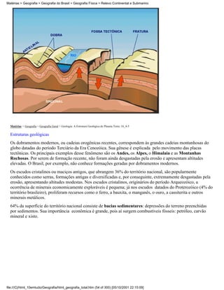 Matérias > Geografia > Geografia do Brasil > Geografia Física > Relevo Continental e Submarino




  Matérias > Geografia > Geografia Geral > Geologia: A Estrutura Geológica do Planeta Terra: 16_4-5

  Estruturas geológicas
  Os dobramentos modernos, ou cadeias orogênicas recentes, correspondem às grandes cadeias montanhosas do
  globo datadas do período Terciário da Era Cenozóica. Sua gênese é explicada pelo movimento das placas
  tectônicas. Os principais exemplos desse fenômeno são os Andes, os Alpes, o Himalaia e as Montanhas
  Rochosas. Por serem de formação recente, não foram ainda desgastadas pela erosão e apresentam altitudes
  elevadas. O Brasil, por exemplo, não conhece formações geradas por dobramentos modernos.
  Os escudos cristalinos ou maciços antigos, que abrangem 36% do território nacional, são popularmente
  conhecidos como serras, formações antigas e diversificadas e, por conseguinte, extremamente desgastadas pela
  erosão, apresentando altitudes modestas. Nos escudos cristalinos, originários do período Arqueozóico, a
  ocorrência de minerais economicamente exploráveis é pequena; já nos escudos datados do Proterozóico (4% do
  território brasileiro), proliferam recursos como o ferro, a bauxita, o manganês, o ouro, a cassiterita e outros
  minerais metálicos.
  64% da superfície do território nacional consiste de bacias sedimentares: depressões do terreno preenchidas
  por sedimentos. Sua importância econômica é grande, pois aí surgem combustíveis fósseis: petróleo, carvão
  mineral e xisto.




file:///C|/html_10emtudo/Geografia/html_geografia_total.htm (54 of 300) [05/10/2001 22:15:09]
 