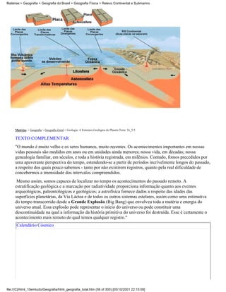 Matérias > Geografia > Geografia do Brasil > Geografia Física > Relevo Continental e Submarino




     Matérias > Geografia > Geografia Geral > Geologia: A Estrutura Geológica do Planeta Terra: 16_5-5

     TEXTO COMPLEMENTAR
     "O mundo é muito velho e os seres humanos, muito recentes. Os acontecimentos importantes em nossas
     vidas pessoais são medidos em anos ou em unidades ainda menores; nossa vida, em décadas; nossa
     genealogia familiar, em séculos, e toda a história registrada, em milênios. Contudo, fomos precedidos por
     uma apavorante perspectiva do tempo, estendendo-se a partir de períodos incrivelmente longos do passado,
     a respeito dos quais pouco sabemos - tanto por não existirem registros, quanto pela real dificuldade de
     concebermos a imensidade dos intervalos compreendidos.
      Mesmo assim, somos capazes de localizar no tempo os acontecimentos do passado remoto. A
     estratificação geológica e a marcação por radiatividade proporciona informação quanto aos eventos
     arqueológicos, paleontológicos e geológicos; a astrofísica fornece dados a respeito das idades das
     superfícies planetárias, da Via Láctea e de todos os outros sistemas estelares, assim como uma estimativa
     do tempo transcorrido desde a Grande Explosão (Big Bang) que envolveu toda a matéria e energia do
     universo atual. Essa explosão pode representar o início do universo ou pode constituir uma
     descontinuidade na qual a informação da história primitiva do universo foi destruída. Esse é certamente o
     acontecimento mais remoto do qual temos qualquer registro."
      Calendário Cósmico




file:///C|/html_10emtudo/Geografia/html_geografia_total.htm (56 of 300) [05/10/2001 22:15:09]
 