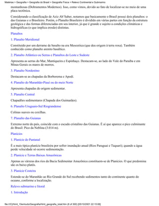 Matérias > Geografia > Geografia do Brasil > Geografia Física > Relevo Continental e Submarino

     montanhosas (Dobramentos Modernos). Isso, como vimos, devido ao fato de localizar-se no meio de uma
     placa tectônica.
     Considerando a classificação de Aziz Ab’Saber, notamos que basicamente o Brasil possui dois planaltos: o
     das Guianas e o Brasileiro. Porém, o Planalto Brasileiro é dividido em várias partes em função da estrutura
     geológica e das formas diferenciadas em seu interior, já que é grande e sujeito a condições climáticas e
     hidrográficas (o que implica erosão) distintas.
     Planaltos
     1. Planalto Meridional
     Constituído por um derrame de basalto na era Mesozóica (que deu origem à terra roxa). Também
     conhecido como planalto arenito basáltico.
     2. Planalto Atlântico ou Serras e Planaltos do Leste e Sudeste
     Apresenta as serras do Mar, Mantiqueira e Espinhaço. Destacam-se, ao lado do Vale do Paraíba e em
     Minas Gerais os mares de morros.
     3. Planalto Nordestino
     Destacam-se as chapadas da Borborema e Apodi.
     4. Planalto do Maranhão-Piauí ou do meio Norte
     Apresenta chapadas de origem sedimentar.
     5. Planalto Central
     Chapadões sedimentares (Chapada dos Guimarães).
     6. Planalto Uruguaio-Sul Riograndense
     Colinas suaves ou coxilhas.
     7. Planalto das Guianas
     Extremo norte do país, coincide com o escudo cristalino das Guianas. É aí que aparece o pico culminante
     do Brasil: Pico da Neblina (3.014 m).
     Planícies
     1. Planície do Pantanal
     É a mais típica planície brasileira por sofrer inundação anual (Rios Paraguai e Taquari); quando a água
     perde velocidade só ocorre sedimentação.
     2. Planície e Terras Baixas Amazônicas
     Apenas as várzeas dos rios da Bacia Sedimentar Amazônica constituem-se de Planícies. O que predomina
     são os baixo platôs.
     3. Planície Costeira
     Estende-se do Maranhão ao Rio Grande do Sul recebendo sedimentos tanto do continente quanto do
     oceano, conforme a localização.
     Relevo submarino e litoral
     1. Introdução


file:///C|/html_10emtudo/Geografia/html_geografia_total.htm (6 of 300) [05/10/2001 22:15:06]
 