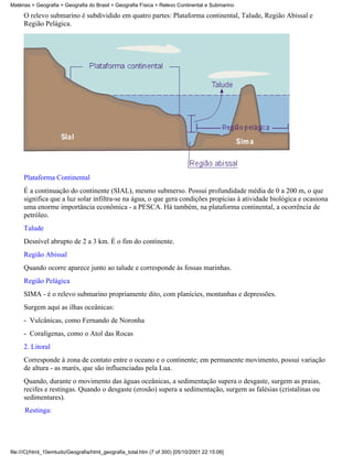 Matérias > Geografia > Geografia do Brasil > Geografia Física > Relevo Continental e Submarino

     O relevo submarino é subdividido em quatro partes: Plataforma continental, Talude, Região Abissal e
     Região Pelágica.




     Plataforma Continental
     É a continuação do continente (SIAL), mesmo submerso. Possui profundidade média de 0 a 200 m, o que
     significa que a luz solar infiltra-se na água, o que gera condições propícias à atividade biológica e ocasiona
     uma enorme importância econômica - a PESCA. Há também, na plataforma continental, a ocorrência de
     petróleo.
     Talude
     Desnível abrupto de 2 a 3 km. É o fim do continente.
     Região Abissal
     Quando ocorre aparece junto ao talude e corresponde às fossas marinhas.
     Região Pelágica
     SIMA - é o relevo submarino propriamente dito, com planícies, montanhas e depressões.
     Surgem aqui as ilhas oceânicas:
     - Vulcânicas, como Fernando de Noronha
     - Coralígenas, como o Atol das Rocas
     2. Litoral
     Corresponde à zona de contato entre o oceano e o continente; em permanente movimento, possui variação
     de altura - as marés, que são influenciadas pela Lua.
     Quando, durante o movimento das águas oceânicas, a sedimentação supera o desgaste, surgem as praias,
     recifes e restingas. Quando o desgaste (erosão) supera a sedimentação, surgem as falésias (cristalinas ou
     sedimentares).
      Restinga:




file:///C|/html_10emtudo/Geografia/html_geografia_total.htm (7 of 300) [05/10/2001 22:15:06]
 