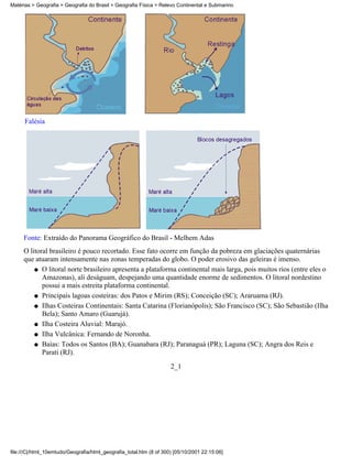 Matérias > Geografia > Geografia do Brasil > Geografia Física > Relevo Continental e Submarino




      Falésia




     Fonte: Extraído do Panorama Geográfico do Brasil - Melhem Adas
     O litoral brasileiro é pouco recortado. Esse fato ocorre em função da pobreza em glaciações quaternárias
     que atuaram intensamente nas zonas temperadas do globo. O poder erosivo das geleiras é imenso.
         q O litoral norte brasileiro apresenta a plataforma continental mais larga, pois muitos rios (entre eles o
            Amazonas), ali deságuam, despejando uma quantidade enorme de sedimentos. O litoral nordestino
            possui a mais estreita plataforma continental.
         q Principais lagoas costeiras: dos Patos e Mirim (RS); Conceição (SC); Araruama (RJ).

         q Ilhas Costeiras Continentais: Santa Catarina (Florianópolis); São Francisco (SC); São Sebastião (Ilha
            Bela); Santo Amaro (Guarujá).
         q Ilha Costeira Aluvial: Marajó.

         q Ilha Vulcânica: Fernando de Noronha.

         q Baías: Todos os Santos (BA); Guanabara (RJ); Paranaguá (PR); Laguna (SC); Angra dos Reis e
            Parati (RJ).
                                                                     2_1




file:///C|/html_10emtudo/Geografia/html_geografia_total.htm (8 of 300) [05/10/2001 22:15:06]
 