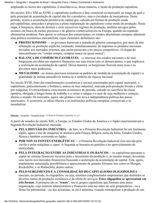 Matérias > Geografia > Geografia do Brasil > Geografia Física > Relevo Continental e Submarino

     ampliando os lucros dos capitalistas. Consolidava-se, dessa maneira, o modo de produção capitalista.
     Do séculos XII e XIII ao XVIII, o capitalismo conheceu a fase comercial ou mercantil, ao longo da qual o
     pólo principal de acumulação de capital não foi o produtivo, mas o circulador de mercadorias. Neste
     período, ocorre a acumulação primitiva de capital que, calcada em formas de produção ainda
     pré-capitalistas, antecedeu e propiciou a plena implantação do capitalismo como modo de produção. Nesta
     etapa, a burguesia, além de destruir e criar sucessivos regimes de produção, também navegou pelos
     oceanos em busca de metais preciosos e de gêneros comercializáveis na Europa, quando da expansão
     ultramarina moderna. Para apoiar os esforços dos comerciantes, os estados absolutistas europeus adotaram
     uma política econômica mercantilista, cujos elementos definidores são:
         q PROTECIONISMO — os governos barravam a entrada de gêneros estrangeiros, por meio de alta
            tributação ou proibição explicita, isentando, simultaneamente, de impostos os produtos nacionais
            enviados aos mercados externos, que assim passavam a ter preços competitivos. O slogan do
            mercantilismo era “vender sempre, comprar nunca ou quase nunca”;
         q BALANÇA DE COMÉRCIO FAVORÁVEL—o interesse dos estados nacionais e de suas
            burguesias era obter um superávit financeiro nas suas trocas com os demais países, o que implicava
            a aceleração da acumulação de capital. Dessa maneira, as burguesias ficavam mais ricas e os
            governos mais poderosos;
         q METALISMO—os metais preciosos tornaram-se padrões de medida da acumulação de capital e a
            quantidade de metais amoedáveis tornou-se o símbolo da riqueza nacional.
     No século XVIII, fruto das transformações econômicas e sociais ocasionadas pelo capital mercantil, o
     capitalismo, particularmente o britânico, entrou na fase industrial, marcada pela produção levada a efeito
     por máquinas. O extraordinário crescimento econômico do período, calcado no sacrifício da classe
     operária, obrigada a longas horas de trabalho e a verter o sangue e o suor de suas mulheres e crianças,
     alterou o mundo. Os mercados, agora, são globais e isto leva à independência política dos países
     americanos. A economia, as idéias liberais e as instituições políticas européias começavam a se
     mundializar.


     Matérias > Geografia > Geografia Geral > O Modo de Produção Capitalista: 19_2-2

     A partir de meados do século XIX, a Europa, os Estados Unidos da América e o Japão experimentavam a
     Segunda Revolução Industrial, marcada:
        q PELA DIFUSÃO DA INDÚSTRIA—de fato, se a Primeira Revolução Industrial foi um fenômeno
           inglês, agora o uso de máquinas se alastrava pela França, Bélgica, norte da Itália, Estados Unidos,
           Rússia e também ocorrendo no Japão;
        q POR NOVAS FONTES ENERGÉTICAS — a Primeira Revolução Industrial fora movida pelo
           carvão e pelas máquinas a vapor. A Segunda se basearia no petróleo e no aproveitamento da
           eletricidade;
        q PELA INTEGRAÇÃO ENTRE AS INDÚSTRIAS E OS BANCOS— os capitalistas passaram a
           captar no sistema financeiro recursos para o incremento da produção e, ao mesmo tempo, investiam
           seus lucros nos mercados financeiros buscando a aceleração da acumulação de capital. Esta, agora,
           amplamente aumentada, possibilitaria o aparecimento de grandes fortunas, tais como os Morgan,
           Rockefeller, e os Rothschild, dentre outros;
        q PELO SURGIMENTO E A CONSOLIDAÇÃO DO CAPITALISMO OLIGOPOLISTA —
           nasciam, no período, os oligopólios, ou seja, enormes conglomerados empresariais que dominam os
           diversos ramos da produção econômica e da oferta de serviços. Estes oligopólios se apresentam em
           três formas. A primeira são os “trusts”, isto é, grupos capitalistas que formam uma única
           organização, cujo controle administrativo e financeiro está nas mãos de seus proprietários—se a
           firma for patrimonial—ou dos acionistas, se ela é anônima, visando monopolizar a produção de um


file:///C|/html_10emtudo/Geografia/html_geografia_total.htm (80 of 300) [05/10/2001 22:15:12]
 