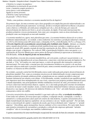 Matérias > Geografia > Geografia do Brasil > Geografia Física > Relevo Continental e Submarino

     A história é a sempre incompleta e
     problemática reconstrução do que já não
     existe. A memória sempre pertence a
     nossa época e está intimamente
     ligada ao eterno presente;
     a história é uma representação
     do passado” ( Pierre Nora )
     “Então, como podemos sintetizar a economia mundial da Era do Império?
     Em primeiro lugar, foi uma economia cuja a base geográfica era ampla.Sua parcela industrializada e em
     processo de industrialização aumentara: na Europa, devido à revolução industrial na Rússia e em países
     como a Suécia e a Holanda, até então pouco atingidos por ela, e, fora da Europa, por causa do
     desenvolvimento da América do Norte e, já até certo ponto, do Japão. O mercado internacional dos
     produtos primários cresceu enormemente, bem como, por conseguinte, tanto as áreas destinadas a sua
     produção como sua integração ao mercado mundial.
     A economia mundial era, agora, mais pluralista que antes. A economia britânica deixou de ser a única
     totalmente industrializada e, na verdade, a única industrial. Se reunirmos a produção industrial e mineral,
     em 1913 os EUA forneceram 46% deste total, a Alemanha 23,5%, a Grã-Bretanha 19,5% e a França 11%.
     A Era dos Impérios foi essencialmente caracterizada pela rivalidade entre Estados. Ademais, as relações
     entre o mundo desenvolvido e o subdesenvolvido também foram mais variadas e complexas que em
     meados do século XIX, quando a metade do total das exportações da Ásia, África e América Latina se
     dirigiu a um só país, a Inglaterra. Por volta de 1900, a participação britânica caiu a um quarto, e as
     exportações do Terceiro Mundo para outros países da Europa ocidental já superavam as destinadas à
     Grã-Bretanha. A Era do Império já não era monocêntrica.
     Esse pluralismo crescente da economia mundial ficou, até certo ponto, oculto por sua persistente e, na
     verdade, crescente dependência de serviços financeiros, comerciais e da frota mercante da Inglaterra. Por
     um lado, a “City” de Londres era, mais que nunca, o centro de operações das transações comerciais
     internacionais. Por outro lado, o enorme peso dos investimentos britânicos no exterior e de sua frota
     mercante reforçou ainda mais a posição central do país, numa economia mundial que gerava em torno de
     Londres e se baseava na libra esterlina.
     Na verdade, a posição central da Grã-Bretanha estava sendo reforçada pelo próprio desenvolvimento do
     pluralismo mundial. Pois, como as economias em processo de industrialização recente compravam mais
     produtos primários do mundo subdesenvolvido, acumulavam em seu conjunto um déficit comercial
     bastante substancial em relação a este último. A Grã-Bretanha, sozinha, restabelecia um equilíbrio global,
     pois importava mais bens manufaturados de seus rivais, exportava seus próprios produtos industriais para
     o mundo dependente, mas principalmente obtinha rendimentos invisíveis de vulto, provenientes de seus
     serviços comerciais internacionais (bancos, seguros, etc ) e da renda gerada pelos enormes investimentos
     no exterior do maior credor mundial. Assim, o relativo declínio industrial britânico reforçou sua posição
     financeira e sua riqueza. Os interesses da indústria britânica e da “City”, até então bastante compatíveis,
     começaram a entrar em conflito.
     A terceira característica da economia mundial é a que mais salta aos olhos: a revolução tecnológica.
     Como todos nós sabemos, foi nessa época que o telefone, o telégrafo sem fio, o fonógrafo, o cinema, o
     automóvel e o avião passaram a fazer parte do cenário da vida moderna. A quarta característica foi a
     dupla transformação da empresa capitalista: em sua estrutura e em seu “modus operandi”. Por um lado,
     houve a concentração de capital, o aumento da escala, que levou à distinção entre “empresa” e “grande
     empresa”. Esta última, agora monopolista, buscou combater a livre concorrência. Por outro lado, houve
     uma tentativa sistemática de racionalizar a produção e a direção das empresas aplicando “métodos
     científicos” não só à tecnologia, mas também à administração.
     A quinta característica foi uma transformação excepcional do mercado de bens de consumo: uma mudança

file:///C|/html_10emtudo/Geografia/html_geografia_total.htm (82 of 300) [05/10/2001 22:15:13]
 
