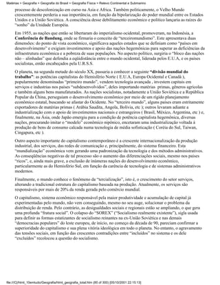 Matérias > Geografia > Geografia do Brasil > Geografia Física > Relevo Continental e Submarino

     processo de descolonização em curso na Ásia e África. Também politicamente, o Velho Mundo
     crescentemente perderia a sua importância, em função da bipolarização do poder mundial entre os Estados
     Unidos e a União Soviética. A consciência desse debilitamento econômico e político lançaria as raízes do
     “sonho” da Unidade Européia.
     Em 1955, as nações que então se libertaram do imperialismo ocidental, promoveram, na Indonésia, a
     Conferência de Bandung, onde se firmaria o conceito de “terceiromundismo”. Este apresentava duas
     dimensões: do ponto de vista econômico, significava aqueles estados que se definiam como “países em
     desenvolvimento” e exigiam investimentos e apoio das nações hegemônicas para superar as deficiências da
     infraestrutura econômica e a pobreza de suas populações. No aspecto político, surgiria o “bloco das nações
     não – alinhadas” que defendia a eqüidistância entre o mundo ocidental, liderada pelos E.U.A, e os países
     socialistas, então encabeçados pela U.R.S.S.
     O planeta, na segunda metade do século XX, passaria a conhecer a seguinte “divisão mundial do
     trabalho”: as potências capitalistas do Hemisfério Norte ( E.U.A, Europa Ocidental e Canadá ),
     popularmente denominadas “primeiro mundo”, vendem tecnologia avançada , investem capitais em
     serviços e industrias nos países “subdesenvolvidos”, deles importando matérias primas, gêneros agrícolas
     e também alguns bens manufaturados. As nações socialistas, notadamente a União Soviética e a República
     Popular da China, perseguiam o desenvolvimento econômico por meio de um rígido planejamento
     econômico estatal, buscando se afastar do Ocidente. No “terceiro mundo”, alguns países eram estritamente
     exportadores de matérias primas ( Arábia Saudita, Angola, Bolívia, etc ); outros levaram adiante a
     industrialização com o apoio de investimentos nacionais e estrangeiros ( Brasil, México, Argentina, etc ) e,
     finalmente, na Ásia, onde Japão emergiu para a condição de potência capitalista hegemônica, diversas
     nações, procurando imitar o “modelo” econômico nipônico, encetaram uma industrialização voltada à
     produção de bens de consumo calcada numa tecnologia de média sofisticação ( Coréia do Sul, Taiwan,
     Cingapura, etc ).
     Outro aspecto importante do capitalismo contemporâneo é a crescente internacionalização da produção
     industrial, dos serviços, das redes de comunicação e, principalmente, do sistema financeiro. Esta
     “mundialização” econômica vem gerando uma padronização da tecnologia e dos métodos administrativos.
     As conseqüências negativas de tal processo são o aumento das diferenciações sociais, mesmo nos paises
     “ricos”, e, ainda mais grave, a exclusão de inúmeras nações do desenvolvimento econômico,
     particularmente as do Hemisfério Sul, em função da carência de tecnologia e de sistemas administrativos
     modernos.
     Finalmente, o mundo conhece o fenômeno da “tercialização”, isto é, o crescimento do setor serviços,
     alterando a tradicional estrutura do capitalismo baseada na produção. Atualmente, os serviços são
     responsáveis por mais de 20% da renda gerada pelo comércio mundial.
     O capitalismo, sistema econômico responsável pela maior produtividade e acumulação de capital já
     experimentadas pelo mundo, não vem conseguindo, mesmo no seu auge, solucionar o problema da
     distribuição de renda. Pelo contrário, as desigualdades sociais e regionais estão se ampliando, o que gera
     uma profunda “fratura social”. O colapso do “SOREX” (“Socialismo realmente existente”), sigla usada
     para definir as formas estatizantes de socialismo reinantes na ex-União Soviética e nas demais
     “democracias populares” do leste europeu, de início, no começo da década de 90, pareciam confirmar a
     superioridade do capitalismo e sua plena vitória ideológica em todo o planeta. No entanto, o agravamento
     das tensões sociais, em função das crescentes contradições entre “incluídos” no sistema e os dele
     “excluídos” recolocou a questão do socialismo.




file:///C|/html_10emtudo/Geografia/html_geografia_total.htm (85 of 300) [05/10/2001 22:15:13]
 