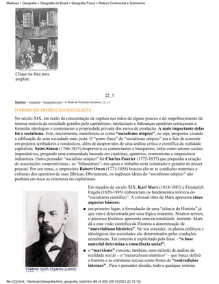 Matérias > Geografia > Geografia do Brasil > Geografia Física > Relevo Continental e Submarino




      Clique na foto para
      ampliar.


                                                                              22_3
     Matérias > Geografia > Geografia Geral > O Modo de Produção Socialista: 22_1-3

     O MODO DE PRODUÇÃO SOCIALISTA
     No século XIX, em razão da concentração de capitais nas mãos de alguns poucos e do empobrecimento da
     imensa maioria da sociedade gerados pelo capitalismo, intelectuais e lideranças operárias começaram a
     formular ideologias e contestaram a propriedade privada dos meios de produção. A mais importante delas
     foi o socialismo. Este, inicialmente, manifestou-se como “socialismo utópico”, ou seja, propostas visando
     a edificação de uma sociedade mais justa. O “ponto fraco” do “socialismo utópico” era o fato de consistir
     em projetos sonhadores e românticos, além de desprovidos de uma análise crítica e científica da realidade
     capitalista. Saint-Simon (1760-1825) desprezava os comerciantes e banqueiros, tidos como setores sociais
     improdutivos, pregando uma comunidade baseada em cientistas, operários, economistas e empresários
     industriais. Outro pensador “socialista utópico” foi Charles Fourier (1772-1837) que propunha a criação
     de associações cooperativistas - os “falanstérios”- nas quais o trabalho seria voluntário e gerador de prazer
     pessoal. Por seu turno, o empresário Robert Owen (1771-1858) buscou elevar as condições materiais e
     culturais dos operários de suas fábricas. Obviamente, os ingênuos ideais do “socialismo utópico” não
     punham em risco as estruturas do capitalismo.
                                                                 Em meados do século XIX, Karl Marx (1818-1883) e Friederich
                                                                 Engels (1820-1895) elaborariam os fundamentos teóricos do
                                                                 “socialismo científico”. A colossal obra de Marx apresenta cinco
                                                                 aspectos básicos:
                                                             q   em primeiro lugar, a formulação de uma “ciência da História” já
                                                                 que esta é determinada por uma lógica imanente. Noutros termos,
                                                                 o processo histórico apresenta uma racionalidade inerente. Marx
                                                                 dá a esta visão científica da História a denominação de
                                                                 “materialismo histórico”. No seu entender, os planos políticos e
                                                                 ideológicos das sociedades são determinados pelas condições
                                                                 econômicas. Tal conceito é explicitado pela frase – “a base
                                                                 material determina a consciência social”;
                                                             q   o “marxismo” consiste, também, num método de análise da
                                                                 realidade social – o “materialismo dialético” – que busca definir
                                                                 a história e as estruturas sociais como frutos de “contradições
                                                                 internas” . Para o pensador alemão, todo e qualquer sistema


file:///C|/html_10emtudo/Geografia/html_geografia_total.htm (86 of 300) [05/10/2001 22:15:13]
 