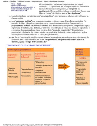 Matérias > Geografia > Geografia do Brasil > Geografia Física > Relevo Continental e Submarino

                                                  sócio-econômico “traria em si os germens de sua própria
                                                  destruição”. O capitalismo, por exemplo, implicava a existência
                                                  de duas classes sociais antagônicas, a burguesia e o
                                                  proletariado. Desse conflito resultaria o socialismo. Assim, para
                                                  Marx, o “motor” da História seria a “luta de classes”;
          q   Marx foi, também, o criador de uma “ciência política”, pois teorizou as relações entre o Poder e as
              classes sociais;
          q   uma “economia política” que procura apreender e explicar o modo de produção capitalista. No
              entender de Marx e Engels, o capitalismo seria vítima de uma contradição fundamental – a
              propriedade é privada e a produção coletiva. Isto traria como conseqüências, em primeiro lugar, a
              exploração do trabalho, raiz do lucro, e também a concentração da renda nas mãos dos capitalistas e
              a crescente depauperização da classe operária. Esta “evolução catastrófica” do capitalismo
              provocaria a eliminação das classes médias e a agudização da luta de classes, cujo clímax seria a
              Revolução socialista a ser levada a efeito pelo proletariado;
          q   por fim, o “marxismo”é, também, uma teoria que busca orientar a transformação revolucionária da
              sociedade. Daí a tese defendida por Marx, “os pensadores antigos se limitaram a pensar a
              História, agora é tempo de transformá-la”.
     TIPOLOGIA DO CAPITALISMO E DO SOCIALISMO

       Modo de produção capitalista                                                              Modo de
                                                                                                 produção
                                                  Capitalismo                                    socialista
       Capitalismo          Capitalismo
                                                  monopolista de
       mercantil            Industrial
                                                  estado                                             SOREX
                                                  *Oligopólios                                   *Planejamento
                                                                                                 econômico
                                                  *Intervenção estatal no                        centralizado
                                                  mercado
       *Sistema                                                                                  *Propriedade
                            *Maquinofaturas
       Colonial                                   *Empresas                                      estatal dos
                            *Proletariado         multinacionais                                 meios de
       *Manufatura
                                                                                                 produção
                            *Imperialismo         *Internacionalização
       *Urbanização                               do sistema financeiro,                         *Ditadura do
                                                  produção, comércio,                            proletariado
                                                  moeda e
                                                  comunicações                                   *Burocratização




file:///C|/html_10emtudo/Geografia/html_geografia_total.htm (87 of 300) [05/10/2001 22:15:13]
 