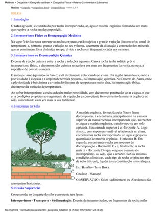 Matérias > Geografia > Geografia do Brasil > Geografia Física > Relevo Continental e Submarino

     Matérias > Geografia > Geografia do Brasil > Geografia Física > Solos: 2_1-1

     SOLOS
     1. Introdução
     O solo (agrícola) é constituído por rocha intemperizada, ar, água e matéria orgânica, formando um mato
     que recobre a rocha em decomposição.
     2. Intemperismo Físico ou Desagregação Mecânica
     Na superfície da crosta terrestre as rochas expostas estão sujeitas a grande variação diuturna e/ou anual de
     temperatura e, portanto, grande variação no seu volume, decorrente da dilatação e contração dos minerais
     que as constituem. Essa dinâmica rompe, divide a rocha em fragmentos cada vez menores.
     3. Intemperismo ou Decomposição Química
     Decorre da reação química entre a rocha e soluções aquosas. Caso a rocha tenha sofrido prévio
     intemperismo físico, a decomposição química se acelera por atuar em fragmentos da rocha, ou seja, a
     superfície de contato aumenta.
     O intemperismo (químico ou físico) está diretamente relacionado ao clima. Na região Amazônica, onde a
     pluviosidade é elevada e a amplitude térmica pequena, há intensa ação química. No Deserto do Saara, onde
     a pluviosidade é baixíssima e a variação diuturna de temperatura muito alta, há intensa ação física,
     decorrente da variação de temperatura.
     Ao sofrer intemperismo a rocha adquire maior porosidade, com decorrente penetração de ar e água, o que
     cria condições propícias ao surgimento da vegetação e conseqüente fornecimento de matéria orgânica ao
     solo, aumentando cada vez mais a sua fertilidade.
     4. Horizontes do Solo
                                                                               A matéria orgânica, fornecida pela flora e fauna
                                                                               decompostas, é encontrada principalmente na camada
                                                                               superior da massa rochosa intemperizada que, ao receber
                                                                               ar, água e matéria orgânica, transformou-se em solo
                                                                               agrícola. Essa camada superior é o Horizonte A. Logo
                                                                               abaixo, com espessura variável relacionada ao clima,
                                                                               encontramos rocha intemperizada, ar, água e pequena
                                                                               quantidade de matéria orgânica - Horizonte B. Em
                                                                               seguida, encontramos rocha em processo de
                                                                               decomposição - Horizonte C - e, finalmente, a rocha
                                                                               matriz - Horizonte D - que originou o manto de
                                                                               intemperismo, ou solo, que a recobre. Sob as mesmas
                                                                               condições climáticas, cada tipo de rocha origina um tipo
                                                                               de solo diferente, ligado à sua constituição mineralógica.
                                                                               Ex: Basalto - Terra Roxa.
                                                                               Gnaisse - Massapê
                                                                               OBSERVAÇÃO : Solos sedimentares ou Aluvionais não
     apresentam horizontes.
     5. Erosão Superficial
     Corresponde ao desgaste do solo e apresenta três fases:
     Intemperismo - Transporte - Sedimentação. Depois de intemperizados, os fragmentos de rocha estão

file:///C|/html_10emtudo/Geografia/html_geografia_total.htm (9 of 300) [05/10/2001 22:15:06]
 