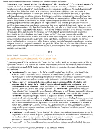 Matérias > Geografia > Geografia do Brasil > Geografia Física > Relevo Continental e Submarino

     “comunista”, cujo “sistema nervoso central dirigente” foi a “Komintern” (“Terceira Internacional”),
     sediada em Moscou e orientadora dos partidos às comunistas mundiais, destinados a liderar a
     “revolução socialista planetária”. Contestando posições comunistas ortodoxas, a “Segunda Internacional”,
     cuja origem data do final do século XIX, congregava os partidos social-democratas, que negam a
     revolução operária como meio exclusivo para a criação da sociedade socialista. Para eles, o capitalismo
     poderia evoluir para o socialismo por meio de reformas econômicas e sociais progressivas. Em lugar da
     “revolução operária”, uma evolução através de pressões da sociedade civil em pról do igualitarismo e do
     controle dos governos e parlamentos das nações capitalistas pelos partidos socialistas. Em suma, as
     agremiações partidárias socialistas pregam um “capitalismo de face humana” pela criação de Estados
     previdenciários, nos quais a atuação dos governos se faria sentir na diluição das tensões sociais por meio
     duma ampla assistência social e da redistribuição da renda, custeadas pela alta tributação dos ganhos dos
     capitalistas. Após a Segunda Guerra Mundial (1939-1945), este foi o “modelo” sócio-político-econômico
     adotado, com êxito, pela maioria dos países da Europa Ocidental, que assim eliminaram as enormes
     discrepâncias sociais, criando sociedades de “classes médias” e barrando o avanço dos partidos
     comunistas. Lamentavelmente, a social democracia implica enormes gastos públicos, pesada tributação – o
     que desestimula os investimentos e, portanto, onera a produção, encarecendo os produtos no mercado
     interno e dificultando as exportações – além de gerar cíclicos surtos inflacionários. Atualmente, os países
     europeus, temendo a competição econômica por parte dos EUA e da Ásia, vêm buscando reformular seus
     estados previdenciários para reduzir os custos sociais e, assim, ampliar a venda de seus produtos nos
     mercados internacionais
                                                                               23_1
     Matérias > Geografia > Geografia Geral > Os Cenários Geopolíticos do Pós-Guerra Fria: 23_1-1

     OS CENÁRIOS GEOPOLÍTICOS DO PÓS-GUERRA FRIA
     Com o colapso do SOREX e o término da “Guerra Fria” (o conflito político e ideológico entre os “blocos”
     capitalista e socialista ), os teóricos das relações internacionais passaram a elaborar os possíveis cenários
     geopolíticos para o século XXI. Quatro são, nos dias de hoje, as propostas esboçadas pelos analistas
     internacionais:
         q “um só mundo”— para alguns, o fim da “era das ideologias”, em função da extinção da União
            Soviética, tenderá a criar um mundo harmônico, crescentemente próspero em razão da
            “globalização” e culturalmente unido pela definitiva vitória do modelo sócio-econômico baseado no
            mercado e no consumo de bens gerados, majoritariamente, pela indústria norte-americana;
         q “nós e os outros” – outros estudiosos acreditam que os antigos conflitos ideológicos entre
            posições ditas de “esquerda” e “direita” estão sendo substituídos por confrontos entre
            realidades culturais diferentes. Estas, atualmente, são a “ cristã ocidental” ( dominante nos
            Estados Unidos da América e na Europa do oeste) ; a “ muçulmana” (prevalecente em todo o
            “arco islâmico” que compreende as regiões entre o Marrocos e as Filipinas, abrangendo inúmeras
            etnias,tais como árabes, persas, indianos,etc.);a “cristã ortodoxa”, imperante no leste europeu; a
            “hinduísta”, religião seguida pela maioria da população indiana; a “latino – americana”,
            caracterizada pela miscigenação e por uma religiosidade sincrética modelada pela interpenetração de
            conceitos e ritos católicos e africanos; a “chinesa”, originariamente plasmada pelo confucionismo e
            hoje experimentando um curioso e paradoxal “socialismo de mercado”; a “nipônica” e, por fim, a
            cultura da “África Negra”. Assim, o século XXI, pelo menos no seu início, conheceria conflitos
            entre cristãos e mulçumanos, hinduístas versus islâmicos do Paquistão, “cristãos ortodoxos” contra
            católicos e assim por diante;
         q o “realismo” – os adeptos da “Escola Realista” das relações internacionais acreditam que, apesar do
            surgimento de outros “donos do poder” ( empresas transnacionais, e companhias de telecomunicação
            em escala mundial, etc ), os Estados Nacionais e seus interesses continuarão sendo, ainda por um
            longo tempo, os agentes fundamentais das ações e conflitos internacionais;
         q “caos total” – por fim, há também analistas que defendem a idéia de que a bipolaridade de poder –



file:///C|/html_10emtudo/Geografia/html_geografia_total.htm (91 of 300) [05/10/2001 22:15:13]
 