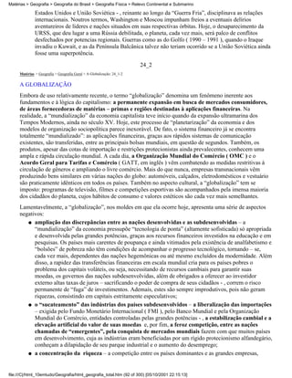 Matérias > Geografia > Geografia do Brasil > Geografia Física > Relevo Continental e Submarino

              Estados Unidos e União Soviética - , reinante ao longo da “Guerra Fria”, disciplinava as relações
              internacionais. Noutros termos, Washington e Moscou impunham freios a eventuais delírios
              aventureiros de líderes e nações situados em suas respectivas órbitas. Hoje, o desaparecimento da
              URSS, que deu lugar a uma Rússia debilitada, o planeta, cada vez mais, será palco de conflitos
              desfechados por potencias regionais. Guerras como as do Golfo ( 1990 – 1991 ), quando o Iraque
              invadiu o Kuwait, e as da Península Balcânica talvez não teriam ocorrido se a União Soviética ainda
              fosse uma superpotência.
                                                                       24_2
     Matérias > Geografia > Geografia Geral > A Globalização: 24_1-2

     A GLOBALIZAÇÃO
     Embora de uso relativamente recente, o termo “globalização” denomina um fenômeno inerente aos
     fundamentos e à lógica do capitalismo: a permanente expansão em busca de mercados consumidores,
     de áreas fornecedoras de matérias – primas e regiões destinadas à aplicações financeiras. Na
     realidade, a “mundialização” da economia capitalista teve início quando da expansão ultramarina dos
     Tempos Modernos, ainda no século XV. Hoje, este processo de “planetarização” da economia e dos
     modelos de organização sociopolítica parece inexorável. De fato, o sistema financeiro já se encontra
     totalmente “mundializado”: as aplicações financeiras, graças aos rápidos sistemas de comunicação
     existentes, são transferidas, entre as principais bolsas mundiais, em questão de segundos. Também, os
     produtos, apesar das cotas de importação e restrições protecionistas ainda prevalecentes, conhecem uma
     ampla e rápida circulação mundial. A cada dia, a Organização Mundial do Comércio ( OMC ) e o
     Acordo Geral para Tarifas e Comércio ( GATT, em inglês ) vêm combatendo as medidas restritivas à
     circulação de gêneros e ampliando o livre comércio. Mais do que nunca, empresas transnacionais vêm
     produzindo bens similares em várias nações do globo: automóveis, calçados, eletrodomésticos e vestuário
     são praticamente idênticos em todos os países. Também no aspecto cultural, a “globalização” tem se
     imposto: programas de televisão, filmes e competições esportivas são acompanhados pela imensa maioria
     dos cidadãos do planeta, cujos hábitos de consumo e valores estéticos são cada vez mais semelhantes.
     Lamentavelmente, a “globalização”, nos moldes em que ela ocorre hoje, apresenta uma série de aspectos
     negativos:
        q ampliação das discrepâncias entre as nações desenvolvidas e as subdesenvolvidas – a
           “mundialização” da economia pressupõe “tecnologia de ponta” (altamente sofisticada) só apropriada
           e desenvolvida pelas grandes potências, graças aos recursos financeiros investidos na educação e em
           pesquisas. Os países mais carentes de poupança e ainda vitimados pela existência de analfabetismo e
           “bolsões” de pobreza não têm condições de acompanhar o progresso tecnológico, tornando – se,
           cada vez mais, dependentes das nações hegemônicas ou até mesmo excluídos da modernidade. Além
           disso, a rapidez das transferências financeiras em escala mundial cria para os países pobres o
           problema dos capitais voláteis, ou seja, necessitando de recursos cambiais para garantir suas
           moedas, os governos das nações subdesenvolvidas, além de obrigados a oferecer ao investidor
           externo altas taxas de juros – sacrificando o poder de compra de seus cidadãos - , correm o risco
           permanente de “fuga” de investimentos. Ademais, estes são sempre improdutivos, pois não geram
           riquezas, consistindo em capitais estritamente especulativos;
        q o “sucateamento” das indústrias dos países subdesenvolvidos – a liberalização das importações
           – exigida pelo Fundo Monetário Internacional ( FMI ), pelo Banco Mundial e pela Organização
           Mundial do Comércio, entidades controladas pelas grandes potências - , a estabilização cambial e a
           elevação artificial do valor de suas moedas e, por fim, a feroz competição, entre as nações
           chamadas de “emergentes”, pela conquista de mercados mundiais fazem com que muitos países
           em desenvolvimento, cuja as indústrias eram beneficiadas por um rígido protecionismo alfandegário,
           conheçam a dilapidação de seu parque industrial e o aumento do desemprego;
        q a concentração da riqueza – a competição entre os países dominantes e as grandes empresas,




file:///C|/html_10emtudo/Geografia/html_geografia_total.htm (92 of 300) [05/10/2001 22:15:13]
 