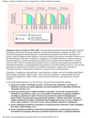 Matérias > Geografia > Geografia do Brasil > Geografia Física > Relevo Continental e Submarino




     O primeiro ciclo se estende de 1782 a 1845. A prosperidade do período foi possibilitada pelas inovações
     tecnológicas da Primeira Revolução Industrial, ocorrida na Grã-Bretanha. O segundo, de 1845 a 1892,
     decorreu da Segunda Revolução Industrial, caracterizada pela expansão ferroviária e siderúrgica. Na
     ocasião, embora a Inglaterra ainda liderasse a economia mundial, outros países começaram a trilhar as vias
     da industrialização. Além disso, surgiriam os oligopólios, as sociedades anônimas, o sistema financeiro
     internacionalizado e a corrida neocolonialista, geradora da fase imperialista do capitalismo. O terceiro
     ciclo, de 1892 a 1948, foi marcado pela invenção do motor a explosão e pelo amplo aproveitamento da
     eletricidade do petróleo. A nação hegemônica do período foi os Estados Unidos da América, cuja presença
     geopolítica foi determinante no Pacífico e no Atlântico. Finalmente, o quarto ciclo é baseado na
     “tecnologia de ponta”, notadamente na eletrônica, na química fina e na biotecnologia.
     Atualmente, o capitalismo, principalmente o norte-americano, conhece uma fase de ampla prosperidade e
     pleno emprego. Entretanto, dado o caráter cíclico das crises capitalistas, o temor mundial é que este
     momento privilegiado dos Estados Unidos acabe de maneira desastrosa, o que geraria uma recessão
     mundial..
     A economia mundial apresenta, nos dias de hoje, a seguinte divisão mundial do trabalho:
        q nações que vendem “tecnologia de ponta”, produzem bens sofisticados e são donas de
          fabulosos excedentes de capital aplicados em escala mundial (EUA, República Federal da
          Alemanha, França, etc.);
        q paises que adotaram um “modelo econômico exportador” de bens de consumo durável
          (automóveis, aparelhos de vídeo, etc.), sem grandes investimentos na pesquisa científica e
          tecnológica, optando por copiar e baratear os produtos das nações tecnologicamente
          desenvolvidas. Em momentos de prosperidade mundial, o “modelo exportador” gera uma
          rápida acumulação de capital, ciclicamente interrompida pelas crises recessivas (Japão e os
          outros “tigres asiáticos”, tais como Coréia, Taiwan, Malásia, Indonésia e Singapura);
        q nações capitalistas periféricas exportadora de matérias-primas (Emirados Árabes, República
          do Congo, Arábia Saudita, etc.);
        q nações capitalistas periféricas relativamente industrializadas, caracterizadas pelo baixo
          investimento em pesquisa, diferenças econômico-sociais marcantes e produção industrial

file:///C|/html_10emtudo/Geografia/html_geografia_total.htm (94 of 300) [05/10/2001 22:15:14]
 