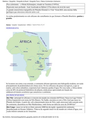 Matérias > Geografia > Geografia do Brasil > Geografia Física > Relevo Continental e Submarino

      Pico culminante - o Monte Kilimanjaro, situado na Tanzânia (5.895m).
      Depressão mais profunda - Asal, localizada no Djibuti (153m abaixo do nível do mar).
      A grande característica topográfica do Planalto Oriental é o Vale “Great Rift, uma enorme falha
      geológica que atravessa a área de norte a sul.

     As rochas predominantes no solo africano são semelhantes às que formam o Planalto Brasileiro: gnaisse e
     granito.


     Matérias > Geografia > Geografia Geral > ÁFRICA > Aspectos Físicos: 25_2-4

     HIDROGRAFIA




     Se levarmos em conta a sua extensão, o continente africano apresenta uma hidrografia modesta, em razão
     principalmente da predominância de climas secos. Os rios africanos são pouco navegáveis, o que se
     explica pelo relevo planáltico, responsável por inúmeras quedas d’água. Por essa razão, a África detém
     cerca de 40% do potencial hidrelétrico do planeta, ainda pouco aproveitado em função dos
     subdesenvolvimento econômico que caracteriza o continente.
      OS PRINCIPAIS RIOS
      Rio Nilo - principal rio africano e o terceiro do mundo em extensão (6670 km). Nasce no Lago Vitória
      (África Equatorial) com nome de Nilo Branco. No Sudão, encontra-se com o Nilo Azul que nasce no
      Planalto da Etiópia. A partir daí, sob a denominação única de Nilo e após atravessar toda a porção norte
      do continente, desemboca no Mar Mediterrâneo, onde forma um delta de cerca de 20.000 km2
      Rio Congo - nasce no sul do ex-Zaire, percorre 4400 km da região equatorial do continente,
      desembocando no Oceano Atlântico. Trata-se do segundo maior rio do mundo em volume d’água, com
      vazão inferior somente ao do Amazonas.

file:///C|/html_10emtudo/Geografia/html_geografia_total.htm (97 of 300) [05/10/2001 22:15:14]
 