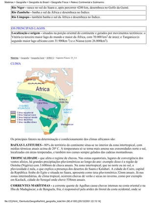 Matérias > Geografia > Geografia do Brasil > Geografia Física > Relevo Continental e Submarino

      Rio Níger - nasce no sul do Saara e, após percorrer 4200 km, desemboca no Golfo da Guiné.
      Rio Zambebe - banha o sul da África e desemboca no Índico.
      Rio Limpopo - também banha o sul da África e desemboca no Índico.


      OS PRINCIPAIS LAGOS
      Localização e origem - situados na porção oriental do continente e gerados por movimentos tectônicos: o
      Vitória (o terceiro maior lago do mundo e maior da África, com 70.000 km2 de área); o Tanganica (o
      segundo maior lago africano com 31.900km 2) e o Niassa (com 26.000km2).




     Matérias > Geografia > Geografia Geral > ÁFRICA > Aspectos Físicos: 25_3-4

     CLIMA




     Os principais fatores na determinação e condicionamento dos climas africanos são:
     BAIXAS LATITUDES - 80% do território do continente situa-se no interior da zona intertropical, com
     médias térmicas atuais acima de 20º C. A temperatura só se torna mais amena nas extremidades norte e sul,
     localizadas em áreas temperadas, e também nos cumes sempre gelados das cadeias montanhosas.
     TROPICALIDADE - que afeta o regime de chuvas. Nas zonas equatoriais, lugares de convergência dos
     ventos alísios, há grandes precipitações pluviométricas ao longo do ano: exemplo disso é a região de
     Onitsha (Nigéria) com 3.600mm de chuva anuais. Na zona intertropical, que no norte ou no sul, a
     pluviosidade é nula, o que explica a presença dos desertos do Saara e Kalahari. A cidade do Cairo, capital
     da República Árabe do Egito e situada no Saara, apresenta como taxa pluviométrica 32mm anuais. Já nas
     zonas intermediárias, de clima tropical, ocorrem chuvas de verão e secas no inverno, como por exemplo
     em Kaolack, cidade do Senegal onde chove 538mm anuais.
     CORRENTES MARÍTIMAS - a corrente quente de Agulhas causa chuvas intensas na costa oriental e na
     Ilha de Madagáscar; a de Benguela, fria, é responsável pela aridez do litoral da costa ocidental, onde se


file:///C|/html_10emtudo/Geografia/html_geografia_total.htm (98 of 300) [05/10/2001 22:15:14]
 