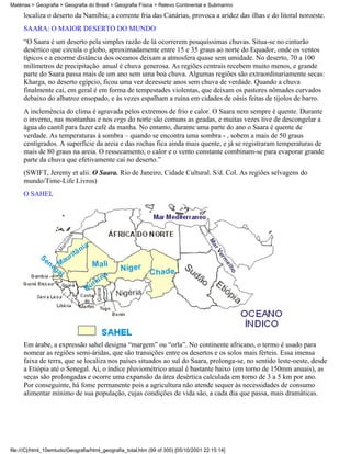 Matérias > Geografia > Geografia do Brasil > Geografia Física > Relevo Continental e Submarino

     localiza o deserto da Namíbia; a corrente fria das Canárias, provoca a aridez das ilhas e do litoral noroeste.
     SAARA: O MAIOR DESERTO DO MUNDO
     “O Saara é um deserto pela simples razão de lá ocorrerem pouquíssimas chuvas. Situa-se no cinturão
     desértico que circula o globo, aproximadamente entre 15 e 35 graus ao norte do Equador, onde os ventos
     típicos e a enorme distância dos oceanos deixam a atmosfera quase sem umidade. No deserto, 70 a 100
     milímetros de precipitação anual é chuva generosa. As regiões centrais recebem muito menos, e grande
     parte do Saara passa mais de um ano sem uma boa chuva. Algumas regiões são extraordinariamente secas:
     Kharga, no deserto egípcio, ficou uma vez dezessete anos sem chuva de verdade. Quando a chuva
     finalmente cai, em geral é em forma de tempestades violentas, que deixam os pastores nômades curvados
     debaixo do albatroz ensopado, e às vezes espalham a ruína em cidades de oásis feitas de tijolos de barro.
     A inclemência do clima é agravada pelos extremos de frio e calor. O Saara nem sempre é quente. Durante
     o inverno, nas montanhas e nos ergs do norte são comuns as geadas, e muitas vezes tive de descongelar a
     água do cantil para fazer café da manha. No entanto, durante uma parte do ano o Saara é quente de
     verdade. As temperaturas à sombra – quando se encontra uma sombra - , sobem a mais de 50 graus
     centígrados. A superfície da areia e das rochas fica ainda mais quente, e já se registraram temperaturas de
     mais de 80 graus na areia. O ressecamento, o calor e o vento constante combinam-se para evaporar grande
     parte da chuva que efetivamente cai no deserto.”
     (SWIFT, Jeremy et alii. O Saara. Rio de Janeiro, Cidade Cultural. S/d. Col. As regiões selvagens do
     mundo/Time-Life Livros)
     O SAHEL




     Em árabe, a expressão sahel designa “margem” ou “orla”. No continente africano, o termo é usado para
     nomear as regiões semi-áridas, que são transições entre os desertos e os solos mais férteis. Essa imensa
     faixa de terra, que se localiza nos países situados ao sul do Saara, prolonga-se, no sentido leste-oeste, desde
     a Etiópia até o Senegal. Aí, o índice pluviométrico anual é bastante baixo (em torno de 150mm anuais), as
     secas são prolongadas e ocorre uma expansão da área desértica calculada em torno de 3 a 5 km por ano.
     Por conseguinte, há fome permanente pois a agricultura não atende sequer às necessidades de consumo
     alimentar mínimo de sua população, cujas condições de vida são, a cada dia que passa, mais dramáticas.




file:///C|/html_10emtudo/Geografia/html_geografia_total.htm (99 of 300) [05/10/2001 22:15:14]
 