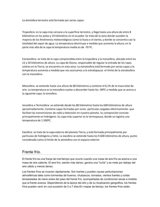 La atmósfera terrestre está formada por varias capas:



Troposfera: es la capa más cercana a la superficie terrestre, y llega hasta una altura de entre 8
kilómetros en los polos y 19 kilómetros en el ecuador. Se trata de la zona donde suceden la
mayoría de los fenómenos meteorológicos como la lluvia o el viento, y donde se concentra casi la
totalidad del vapor de agua. La temperatura disminuye a medida que aumenta la altura; en la
parte más alta de la capa la temperatura media es de -70 ºC.



Estratosfera: se trata de la capa comprendida entre la troposfera y la mesosfera, ubicada entre los
12 y 50 kilómetros de altura. La capa de Ozono, responsable de regular la entrada de los rayos
solares en la Tierra, se encuentra en esta zona. La estratosfera está formada por varias capas y la
temperatura aumenta a medida que nos acercamos a la estratopausa -el límite de la estratosfera
con la mesosfera-.



Mesosfera: se extiende hasta una altura de 80 kilómetros y contiene el 0,1% de la masa total de
aire. La temperatura es la mesosfera vuelve a descender hasta los -90ºC a medida que se acerca a
la siguiente capa, la ionosfera.



Ionosfera o Termosfera: se extiende desde los 80 kilómetros hasta los 640 kilómetros de altura
aproximadamente. Contiene capas formadas por iones -partículas cargadas eléctricamente- que
facilitan las transmisiones de radio y televisión en nuestro planeta. Su composición consiste
principalmente en hidrógeno. Su capa más superior es la termopausa, donde se registra una
temperatura de 1.500ºC.



Exosfera: se trata de la capa externa del planeta Tierra, y está formada principalmente por
partículas de hidrógeno y helio. La exosfera se extiende hasta los 9.600 kilómetros de altura, punto
considerado como el límite de la atmósfera con el espacio exterior.



Frente frío.
El frente frío es una franja de mal tiempo que ocurre cuando una masa de aire frío se acerca a una
masa de aire caliente. El aire frío, siendo más denso, genera una "cuña" y se mete por debajo del
aire cálido y menos denso.

Los frentes fríos se mueven rápidamente. Son fuertes y pueden causar perturbaciones
atmosféricas tales como tormentas de truenos, chubascos, tornados, vientos fuertes y cortas
tempestades de nieve antes del paso del frente frío, acompañadas de condiciones secas a medida
que el frente avanza. Dependiendo de la época del año y de su localización geográfica, los frentes
fríos pueden venir en una sucesión de 5 a 7 días.En mapas de tiempo, los frentes fríos están
 