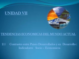 UNIDAD VII




TENDENCIAS ECONOMICAS DEL MUNDO ACTUAL


2.1   Contrastes entre Paises Desarrollados y en Desarrollo :
             Indicadores Socio – Economicos
 