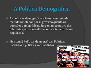 A Política Demográfica
   As políticas demográficas são um conjunto de
    medidas adotadas por m governo quanto as
    questões demográficas. Surgem na tentativa dos
    diferentes países regularem o crescimento da sua
    população.

   Existem 2 Políticas demográficas: Políticas
    natalistas e políticas antinatalistas.
 