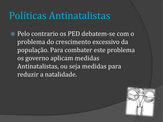 Políticas Antinatalistas
   Pelo contrario os PED debatem-se com o
    problema do crescimento excessivo da
    população. Para combater este problema
    os governo aplicam medidas
    Antinatalistas, ou seja medidas para
    reduzir a natalidade.
 