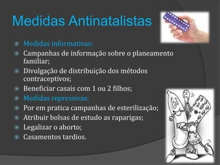 Medidas Antinatalistas
   Medidas informativas:
   Campanhas de informação sobre o planeamento
    familiar;
   Divulgação de distribuição dos métodos
    contraceptivos;
   Beneficiar casais com 1 ou 2 filhos;
   Medidas repressivas:
   Por em pratica campanhas de esterilização;
   Atribuir bolsas de estudo as raparigas;
   Legalizar o aborto;
   Casamentos tardios.
 
