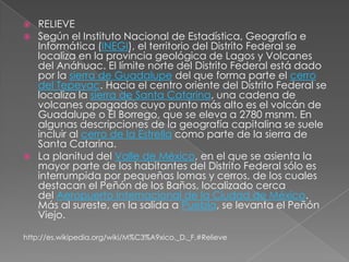  RELIEVE
 Según el Instituto Nacional de Estadística, Geografía e
  Informática (INEGI), el territorio del Distrito Federal se
  localiza en la provincia geológica de Lagos y Volcanes
  del Anáhuac. El límite norte del Distrito Federal está dado
  por la sierra de Guadalupe del que forma parte el cerro
  del Tepeyac. Hacia el centro oriente del Distrito Federal se
  localiza la sierra de Santa Catarina, una cadena de
  volcanes apagados cuyo punto más alto es el volcán de
  Guadalupe o El Borrego, que se eleva a 2780 msnm. En
  algunas descripciones de la geografía capitalina se suele
  incluir al cerro de la Estrella como parte de la sierra de
  Santa Catarina.
 La planitud del Valle de México, en el que se asienta la
  mayor parte de los habitantes del Distrito Federal sólo es
  interrumpida por pequeñas lomas y cerros, de los cuales
  destacan el Peñón de los Baños, localizado cerca
  del Aeropuerto Internacional de la Ciudad de México.
  Más al sureste, en la salida a Puebla, se levanta el Peñón
  Viejo.

http://es.wikipedia.org/wiki/M%C3%A9xico,_D._F.#Relieve
 