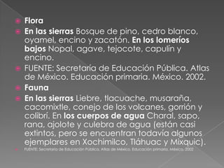    Flora
   En las sierras Bosque de pino, cedro blanco,
    oyamel, encino y zacatón. En los lomeríos
    bajos Nopal, agave, tejocote, capulín y
    encino.
   FUENTE: Secretaría de Educación Pública. Atlas
    de México. Educación primaria. México. 2002.
   Fauna
   En las sierras Liebre, tlacuache, musaraña,
    cacomixtle, conejo de los volcanes, gorrión y
    colibrí. En los cuerpos de agua Charal, sapo,
    rana, ajolote y culebra de agua (están casi
    extintos, pero se encuentran todavía algunos
    ejemplares en Xochimilco, Tláhuac y Mixquic).
   FUENTE: Secretaría de Educación Pública. Atlas de México. Educación primaria. México. 2002
 