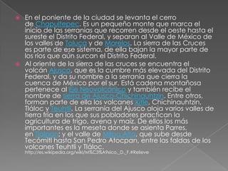  En el poniente de la ciudad se levanta el cerro
  de Chapultepec. Es un pequeño monte que marca el
  inicio de las serranías que recorren desde el oeste hasta el
  sureste el Distrito Federal, y separan al Valle de México de
  los valles de Toluca y de Morelos. La sierra de las Cruces
  es parte de ese sistema, de ella bajan la mayor parte de
  los ríos que aún surcan el Distrito Federal.
 Al oriente de la sierra de las cruces se encuentra el
  volcán Ajusco, que es la cumbre más elevada del Distrito
  Federal, y da su nombre a la serranía que cierra la
  cuenca de México por el sur. Está cadena montañosa
  pertenece al Eje Neovolcánico y también recibe el
  nombre de sierra de Ajusco-Chichinauhtzin. Entre otros,
  forman parte de ella los volcanes Xitle, Chichinauhtzin,
  Tláloc y Teuhtli. La serranía del Ajusco aloja varios valles de
  tierra fría en los que sus pobladores practican la
  agricultura de trigo, avena y maíz. De ellos los más
  importantes es la meseta donde se asienta Parres,
  en Tlalpan; y el valle de Milpa Alta, que sube desde
  Tecómitl hasta San Pedro Atocpan, entre las faldas de los
  volcanes Teuhtli y Tláloc.
    http://es.wikipedia.org/wiki/M%C3%A9xico,_D._F.#Relieve
 