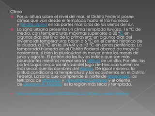Clima
 Por su altura sobre el nivel del mar, el Distrito Federal posee
   climas que van desde el templado hasta el frío húmedo
   y tundra alpina en las partes más altas de las sierras del sur.
 La zona urbana presenta un clima templado lluvioso, 16 °C de
   media, con temperaturas máximas superiores a 30 °C en
   algunos días del final de la primavera; en algunos días del
   invierno las temperaturas bajan a 6 °C en el centro histórico de
   la ciudad, a 2 °C en la UNAM y a −3 °C en zonas periféricas. La
   temporada húmeda en el Distrito Federal abarca de mayo a
   noviembre, si bien la pluviosidad es mayor entre los meses de
   junio y agosto. El patrón de las lluvias indica que son más
   abundantes mientras mayor sea la altitud de un sitio. Por ello, las
   partes bajas cercanas al vaso del lago de Texcoco suelen ser
   más secas que las cumbres del Ajusco. De igual manera, la
   altitud condiciona la temperatura y los ecosistemas en el Distrito
   Federal. La zona que comprende el norte de Iztapalapa, los
   territorios de Iztacalco y Venustiano Carranza y el oriente
   de Gustavo A. Madero es la región más seca y templada.

   http://es.wikipedia.org/wiki/M%C3%A9xico,_D._F.#Clima_y_medio_ambiente
 