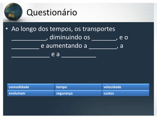 Questionário
• Ao longo dos tempos, os transportes
  __________, diminuindo os _______, e o
  ________ e aumentando a ________, a
  ___________ e a __________



 comodidade         tempo       velocidade
 evoluíram          segurança   custos
 