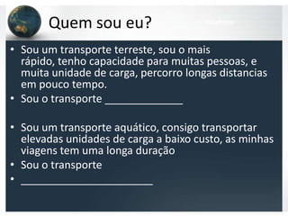 Quem sou eu?
             Ferroviário
                                       Marítimo



• Sou um transporte terreste, sou o mais
  rápido, tenho capacidade para muitas pessoas, e
  muita unidade de carga, percorro longas distancias
  em pouco tempo.
• Sou o transporte _____________

• Sou um transporte aquático, consigo transportar
  elevadas unidades de carga a baixo custo, as minhas
  viagens tem uma longa duração
• Sou o transporte
• ______________________
 