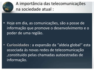 A importância das telecomunicações
       na sociedade atual :

• Hoje em dia, as comunicações, são a posse de
  informação que promove o desenvolvimento e o
  poder de uma região.

• Curiosidades : a expansão da ‘’aldeia global’’ esta
  associada ás novas redes de telecomunicação
  ,constituído pelas chamadas autoestradas de
  informação.
 
