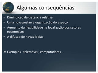 Algumas consequências
• Diminuiçao da distancia relativa
• Uma nova gestao e organização do espaço
• Aumento da flexibilidade na localização dos setores
  economicos
• A difusao de novas ideias



 Exemplos : telemóvel ; computadores .
 