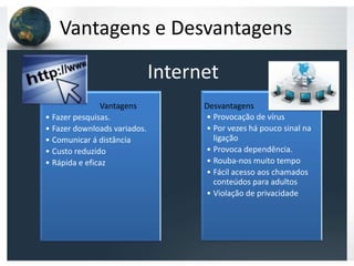 Vantagens e Desvantagens

                              Internet
               Vantagens             Desvantagens




                                    Desvantagens
• Fazer pesquisas.                   • Provocação de vírus
• Fazer downloads variados.          • Por vezes há pouco sinal na
• Comunicar á distância                ligação
• Custo reduzido                     • Provoca dependência.
• Rápida e eficaz                    • Rouba-nos muito tempo
                                     • Fácil acesso aos chamados
                                       conteúdos para adultos
                                     • Violação de privacidade
 