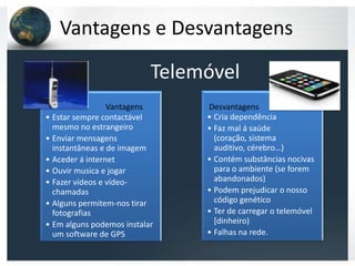 Vantagens e Desvantagens

                           Telemóvel
                 Vantagens           Desvantagens




                                Desvantagens
• Estar sempre contactável           • Cria dependência
  mesmo no estrangeiro               • Faz mal á saúde
• Enviar mensagens                     (coração, sistema
  instantâneas e de imagem             auditivo, cérebro…)
• Aceder á internet                  • Contém substâncias nocivas
• Ouvir musica e jogar                 para o ambiente (se forem
• Fazer vídeos e vídeo-                abandonados)
  chamadas                           • Podem prejudicar o nosso
• Alguns permitem-nos tirar            código genético
  fotografias                        • Ter de carregar o telemóvel
• Em alguns podemos instalar           [dinheiro)
  um software de GPS                 • Falhas na rede.
 