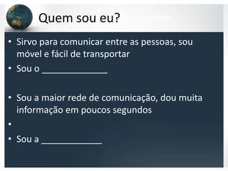 Quem sou eu?              telemóvel
         internet

• Sirvo para comunicar entre as pessoas, sou
  móvel e fácil de transportar
• Sou o _____________

• Sou a maior rede de comunicação, dou muita
  informação em poucos segundos
•
• Sou a ____________
 