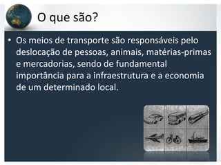 O que são?
• Os meios de transporte são responsáveis pelo
  deslocação de pessoas, animais, matérias-primas
  e mercadorias, sendo de fundamental
  importância para a infraestrutura e a economia
  de um determinado local.
 