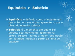 Equinócio e Solstício


 Equinócio é definido como o instante em
  que o Sol, em sua órbita aparente, cruza o
  plano do equador celeste
 Solstício é o momento em que o Sol,
  durante seu movimento aparente na
  esfera celeste , atinge a maior declinação
  em latitude, medida a partir da linha do
  equador.
 