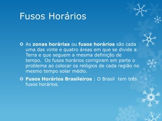 Fusos Horários

 As zonas horárias ou fusos horários são cada
  uma das vinte e quatro áreas em que se divide a
  Terra e que seguem a mesma definição de
  tempo. Os fusos horários corrigiram em parte o
  problema ao colocar os relógios de cada região no
  mesmo tempo solar médio.
 Fusos Horários Brasileiros : O Brasil tem três
  fusos horários.
 